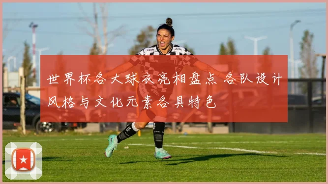 世界杯各大球衣亮相盘点 各队设计风格与文化元素各具特色