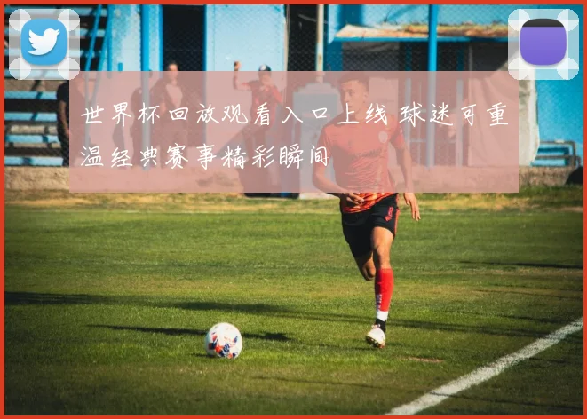 世界杯回放观看入口上线 球迷可重温经典赛事精彩瞬间