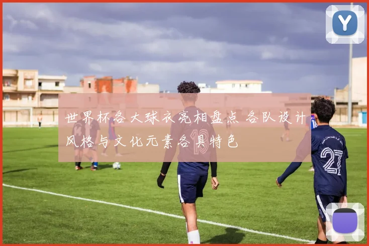 世界杯各大球衣亮相盘点 各队设计风格与文化元素各具特色