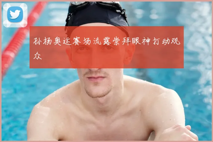 孙杨奥运赛场流露崇拜眼神打动观众