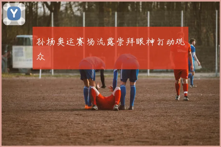 孙杨奥运赛场流露崇拜眼神打动观众