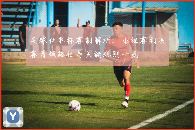 足球世界杯赛制解析:小组赛到决赛晋级路径与关键规则一览