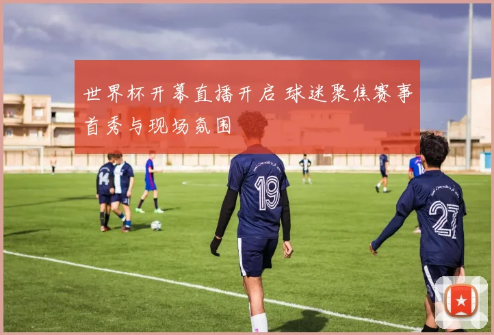 世界杯开幕直播开启 球迷聚焦赛事首秀与现场氛围