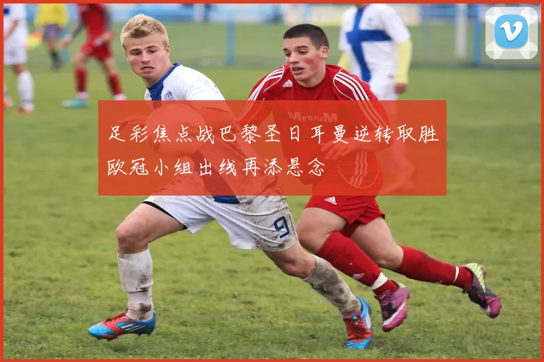 足彩焦点战巴黎圣日耳曼逆转取胜欧冠小组出线再添悬念