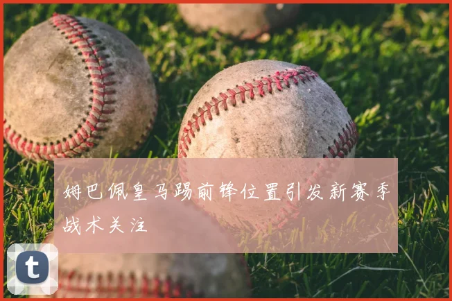 姆巴佩皇马踢前锋位置引发新赛季战术关注