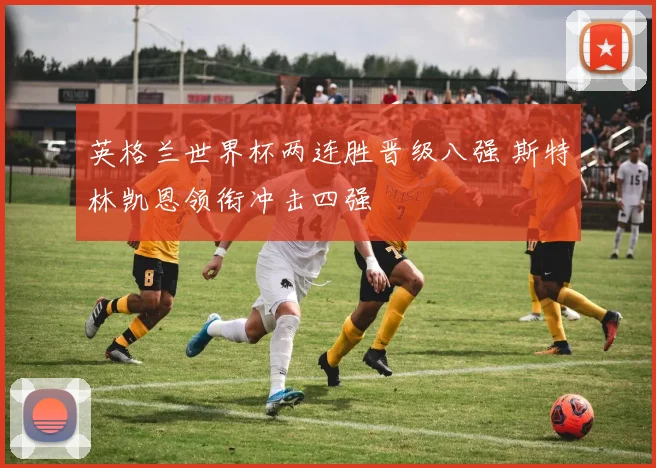 英格兰世界杯两连胜晋级八强 斯特林凯恩领衔冲击四强
