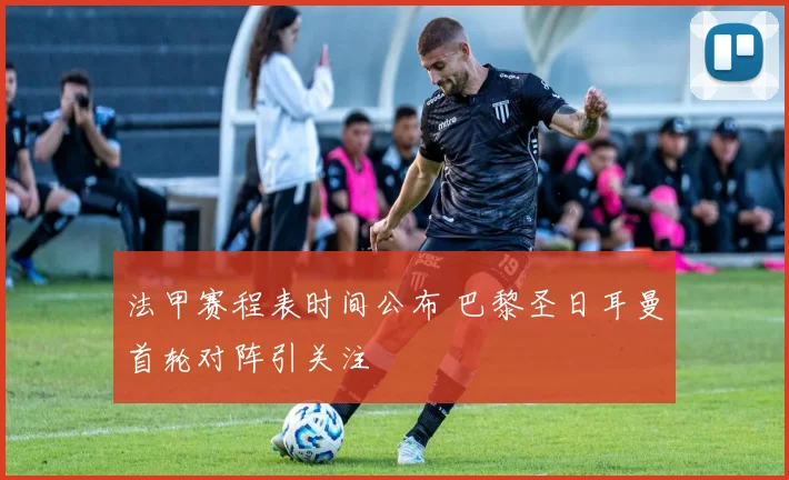 法甲赛程表时间公布 巴黎圣日耳曼首轮对阵引关注