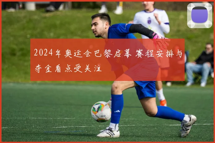 2024年奥运会巴黎启幕 赛程安排与夺金看点受关注