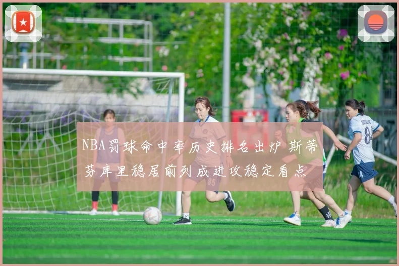 NBA罚球命中率历史排名出炉 斯蒂芬库里稳居前列成进攻稳定看点