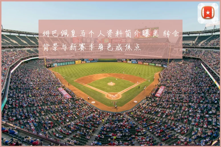 姆巴佩皇马个人资料简介曝光 转会背景与新赛季角色成焦点