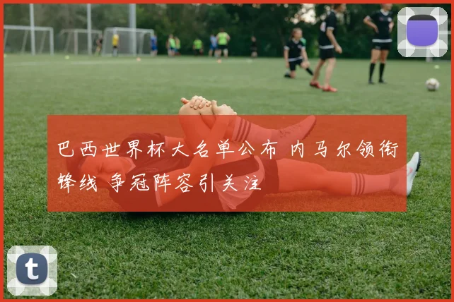 巴西世界杯大名单公布 内马尔领衔锋线 争冠阵容引关注