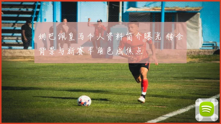 姆巴佩皇马个人资料简介曝光 转会背景与新赛季角色成焦点