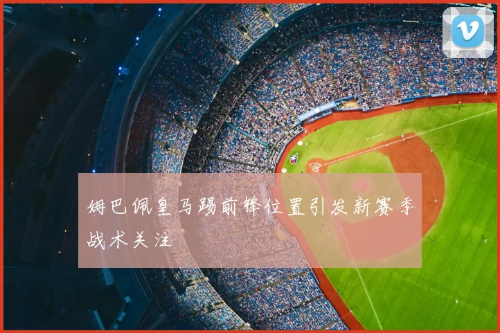 姆巴佩皇马踢前锋位置引发新赛季战术关注