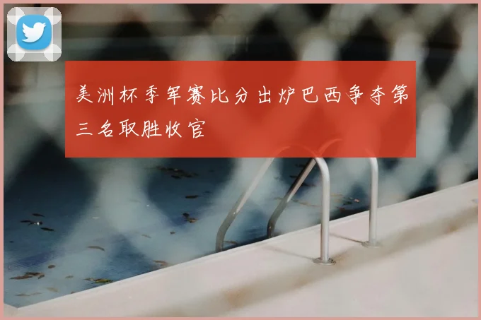 美洲杯季军赛比分出炉巴西争夺第三名取胜收官