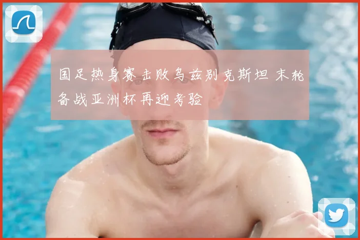 国足热身赛击败乌兹别克斯坦 末轮备战亚洲杯再迎考验