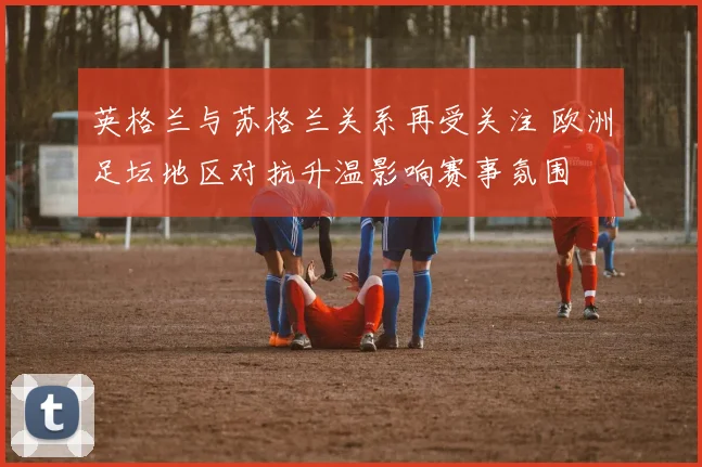 英格兰与苏格兰关系再受关注 欧洲足坛地区对抗升温影响赛事氛围
