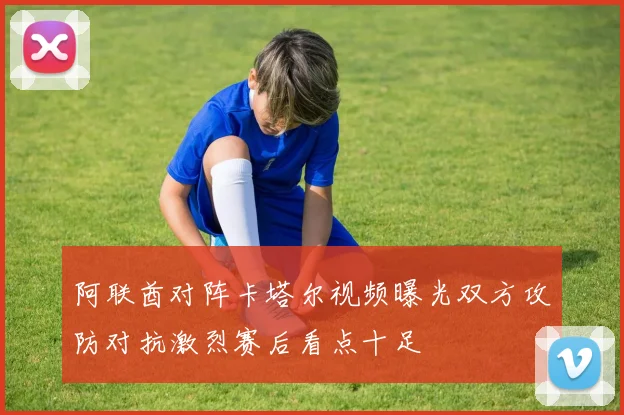 阿联酋对阵卡塔尔视频曝光双方攻防对抗激烈赛后看点十足