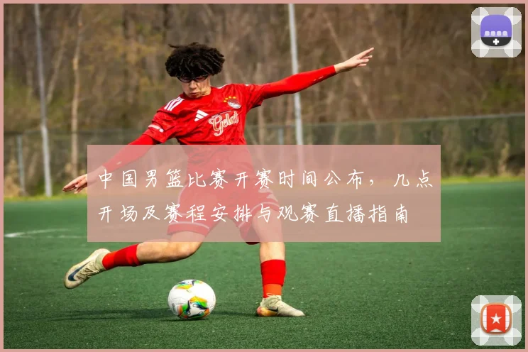 中国男篮比赛开赛时间公布，几点开场及赛程安排与观赛直播指南