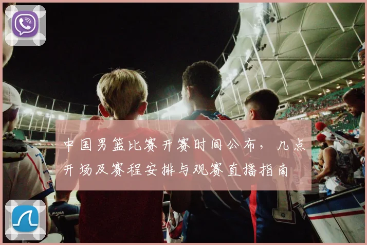 中国男篮比赛开赛时间公布,几点开场及赛程安排与观赛直播指南