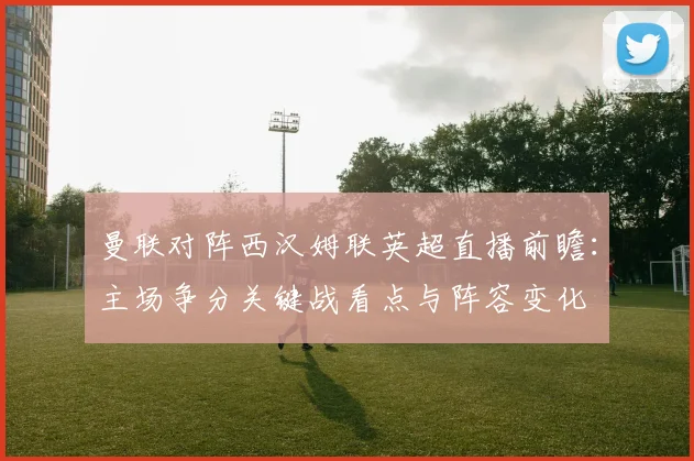 曼联对阵西汉姆联英超直播前瞻:主场争分关键战看点与阵容变化