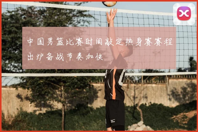 中国男篮比赛时间敲定热身赛赛程出炉备战节奏加快