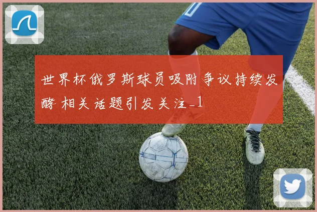 世界杯俄罗斯球员吸附争议持续发酵 相关话题引发关注_1