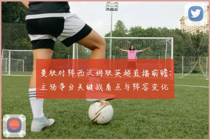 曼联对阵西汉姆联英超直播前瞻:主场争分关键战看点与阵容变化