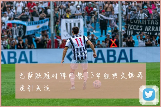 巴萨欧冠对阵巴黎 13年经典交锋再度引关注