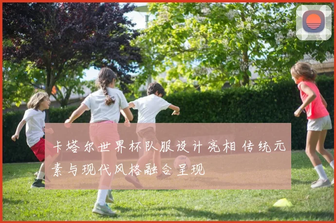 卡塔尔世界杯队服设计亮相 传统元素与现代风格融合呈现