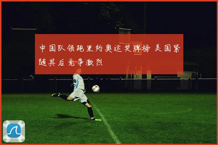 中国队领跑里约奥运奖牌榜 美国紧随其后竞争激烈