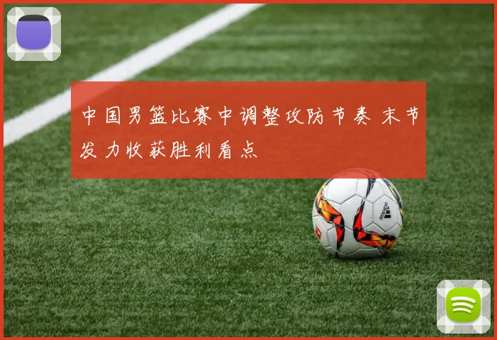 中国男篮比赛中调整攻防节奏 末节发力收获胜利看点