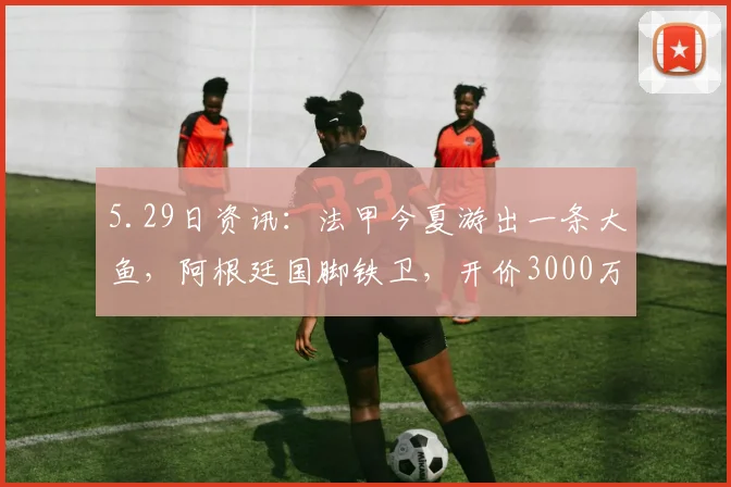 5.29日资讯：法甲今夏游出一条大鱼，阿根廷国脚铁卫，开价3000万欧，4大豪强争抢他_巴列尔迪_马赛队_马赛