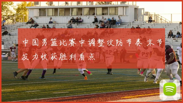 中国男篮比赛中调整攻防节奏 末节发力收获胜利看点