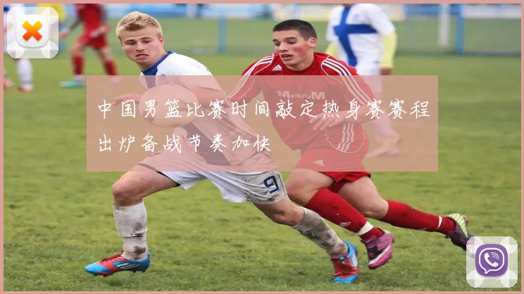 中国男篮比赛时间敲定热身赛赛程出炉备战节奏加快