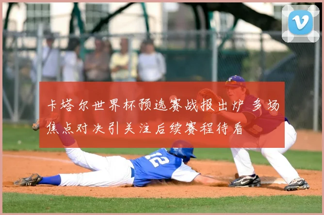 卡塔尔世界杯预选赛战报出炉 多场焦点对决引关注后续赛程待看