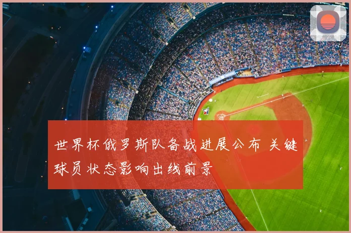 世界杯俄罗斯队备战进展公布 关键球员状态影响出线前景